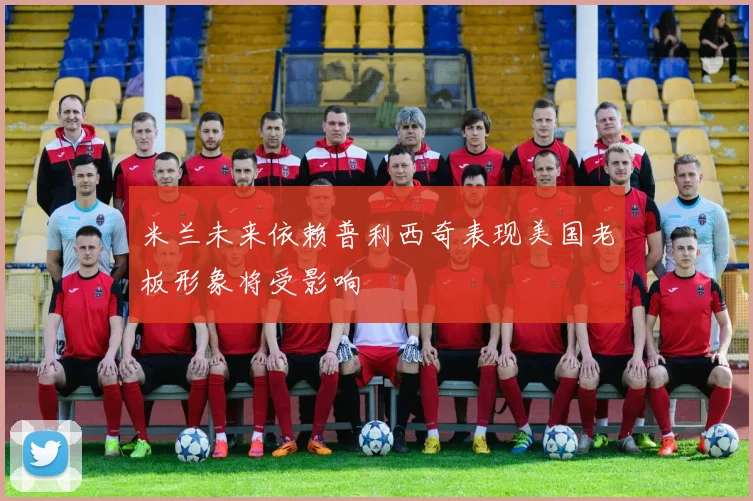 米兰未来依赖普利西奇表现美国老板形象将受影响