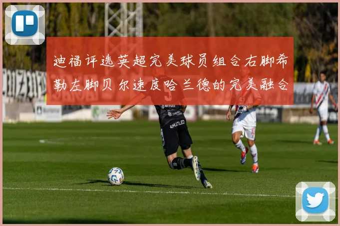 迪福评选英超完美球员组合右脚希勒左脚贝尔速度哈兰德的完美融合