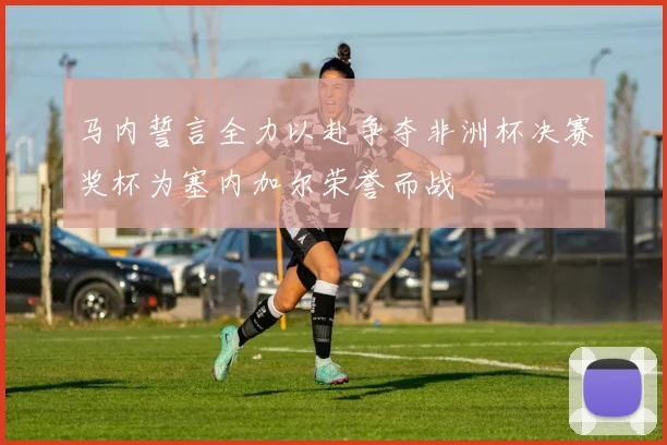 马内誓言全力以赴争夺非洲杯决赛奖杯为塞内加尔荣誉而战