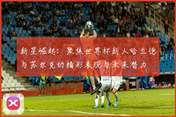 新星崛起：聚焦世界杯新人哈兰德与苏尔克的精彩表现与未来潜力
