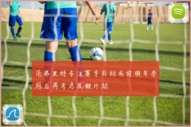 范弗里特专注赛季目标或将明年夺冠后再考虑度假计划
