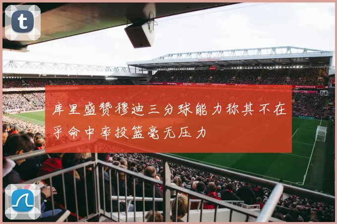 库里盛赞穆迪三分球能力称其不在乎命中率投篮毫无压力
