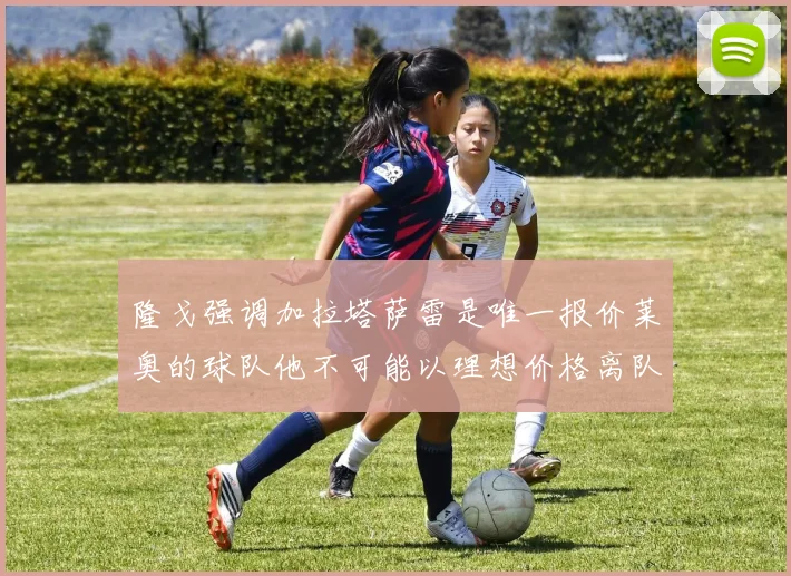 隆戈强调加拉塔萨雷是唯一报价莱奥的球队他不可能以理想价格离队