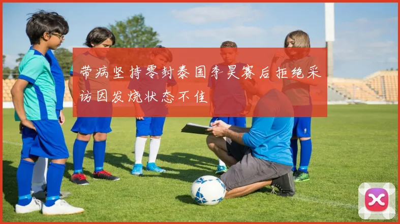 带病坚持零封泰国李昊赛后拒绝采访因发烧状态不佳