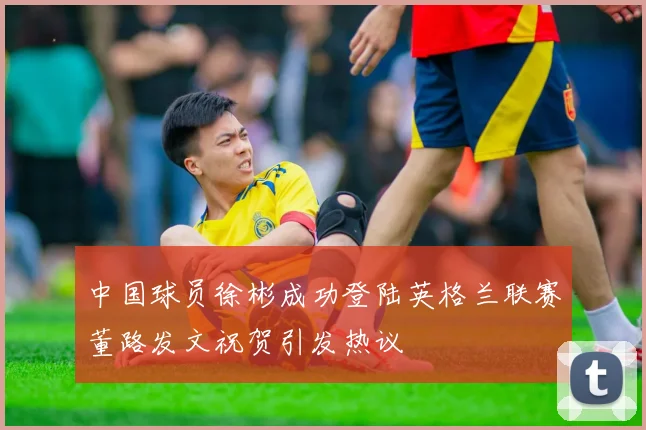 中国球员徐彬成功登陆英格兰联赛董路发文祝贺引发热议
