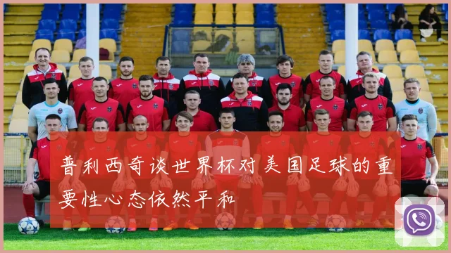 普利西奇谈世界杯对美国足球的重要性心态依然平和