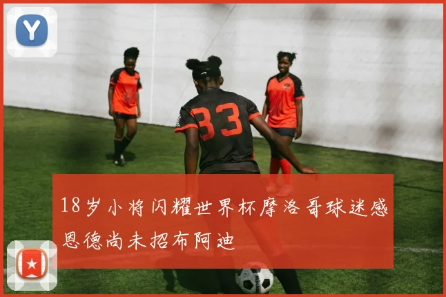 18岁小将闪耀世界杯摩洛哥球迷感恩德尚未招布阿迪