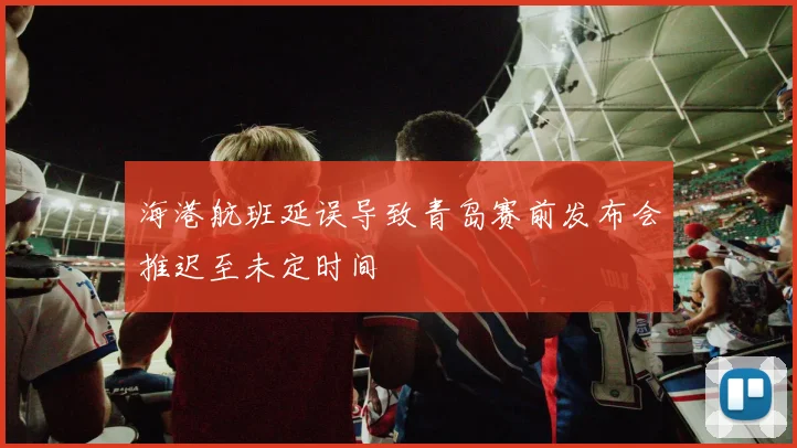 海港航班延误导致青岛赛前发布会推迟至未定时间