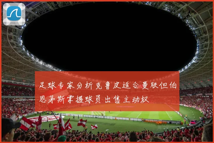足球专家分析克鲁皮适合曼联但伯恩茅斯掌握球员出售主动权