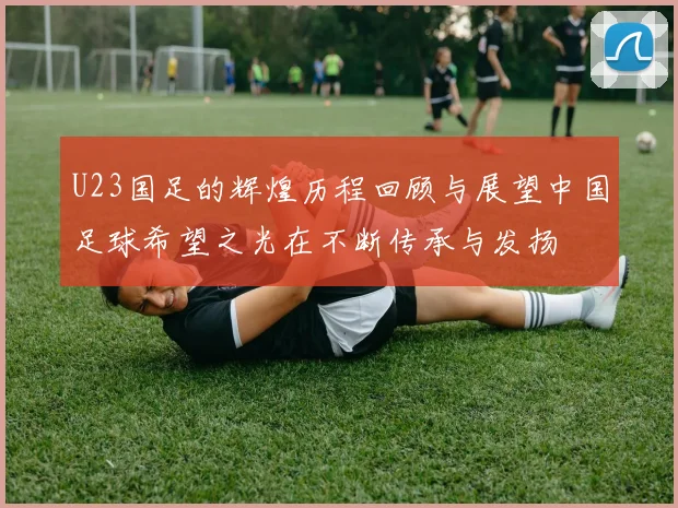 U23国足的辉煌历程回顾与展望中国足球希望之光在不断传承与发扬